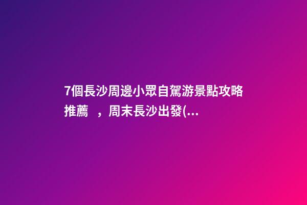 7個長沙周邊小眾自駕游景點攻略推薦，周末長沙出發(fā)1-2日自駕游去哪好玩？